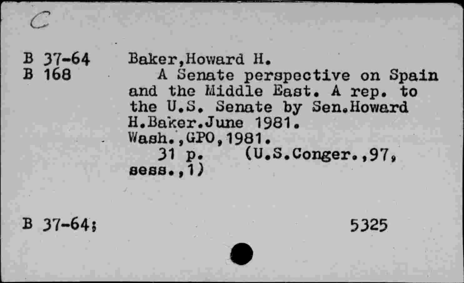 ﻿B 37-64
B 168
Baker,Howard H.
A Senate perspective on Spain and the Middle East. A rep. to the U.S. Senate by Sen.Howard H.Baker.June 1981.
Wash.,GPO,1981.
31 p. (U.S.Conger.,97» sees.,1)
B 37-645
5325